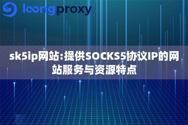 sk5ip网站:提供SOCKS5协议IP的网站服务与资源特点