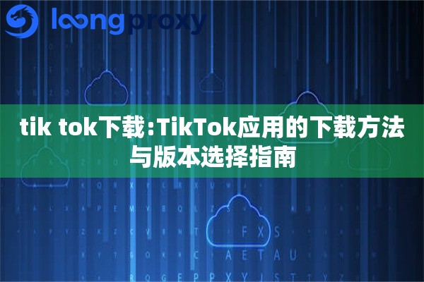 tik tok下载:TikTok应用的下载方法与版本选择指南 tik tok下载:TikTok应用的下载方法与版本选择指南