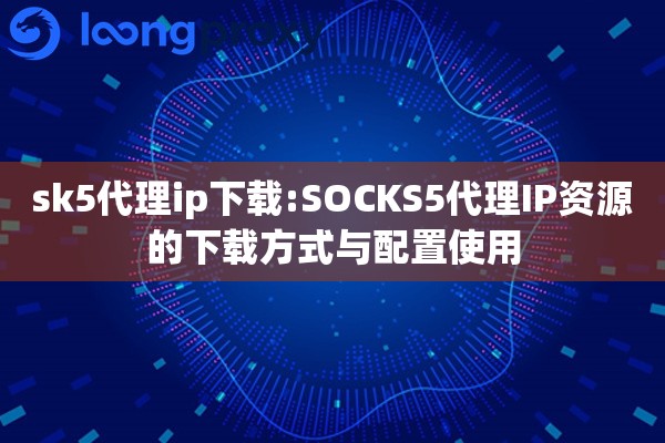 sk5代理ip下载:SOCKS5代理IP资源的下载方式与配置使用 sk5代理ip下载:SOCKS5代理IP资源的下载方式与配置使用