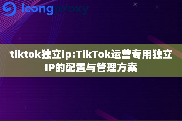 tiktok独立ip:TikTok运营专用独立IP的配置与管理方案 tiktok独立ip:TikTok运营专用独立IP的配置与管理方案