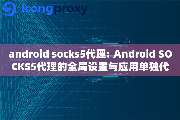 android socks5代理: Android SOCKS5代理的全局设置与应用单独代理配置