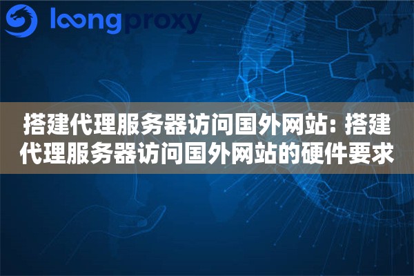 搭建代理服务器访问国外网站: 搭建代理服务器访问国外网站的硬件要求与网络优化技巧