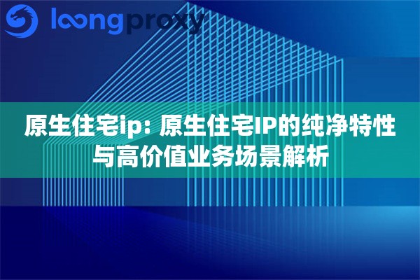 原生住宅ip: 原生住宅IP的纯净特性与高价值业务场景解析