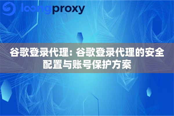 谷歌登录代理: 谷歌登录代理的安全配置与账号保护方案