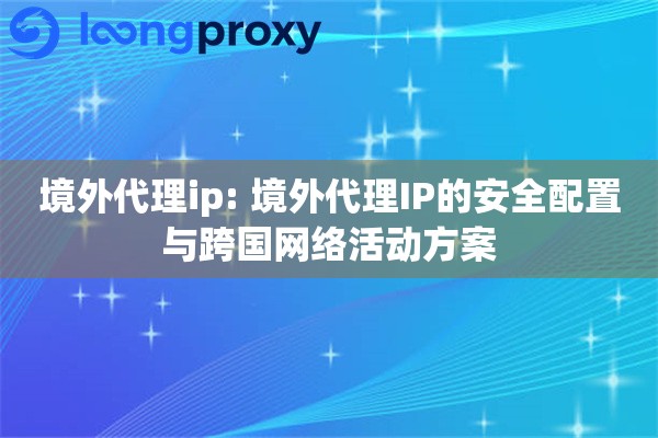 境外代理ip: 境外代理IP的安全配置与跨国网络活动方案