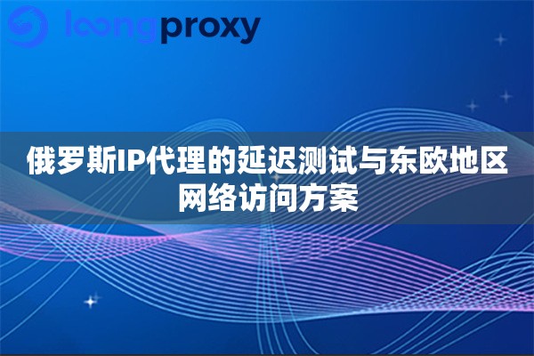 俄罗斯IP代理的延迟测试与东欧地区网络访问方案 俄罗斯IP代理的延迟测试与东欧地区网络访问方案