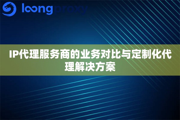 IP代理服务商的业务对比与定制化代理解决方案