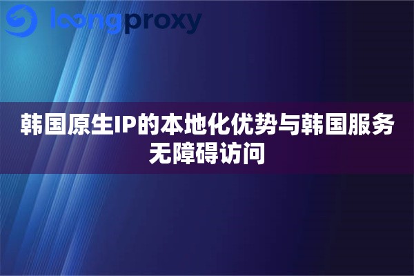 韩国原生IP的本地化优势与韩国服务无障碍访问