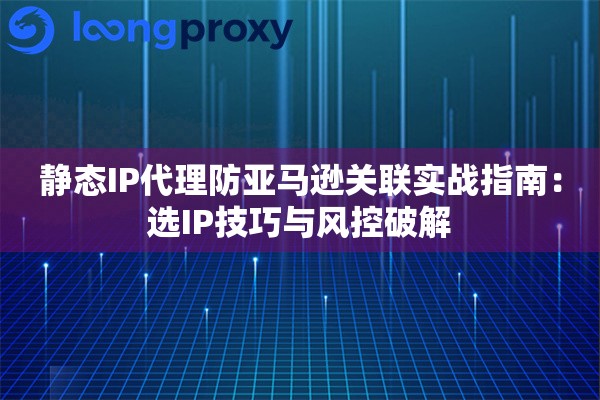 静态IP代理防亚马逊关联实战指南：选IP技巧与风控破解