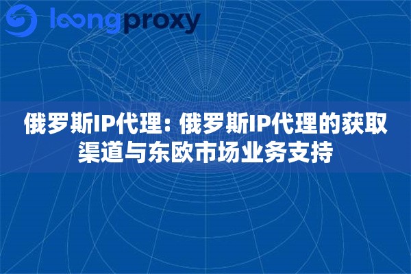 俄罗斯IP代理: 俄罗斯IP代理的获取渠道与东欧市场业务支持