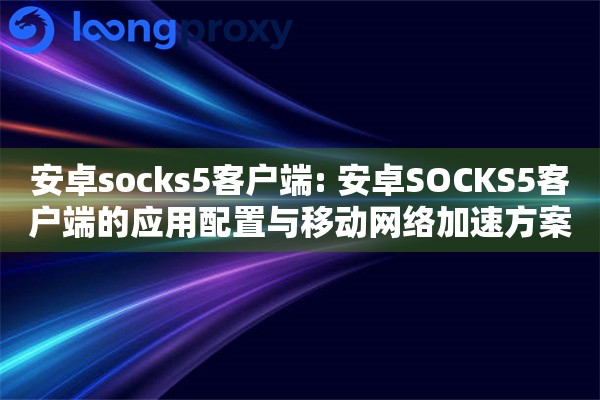 安卓socks5客户端: 安卓SOCKS5客户端的应用配置与移动网络加速方案