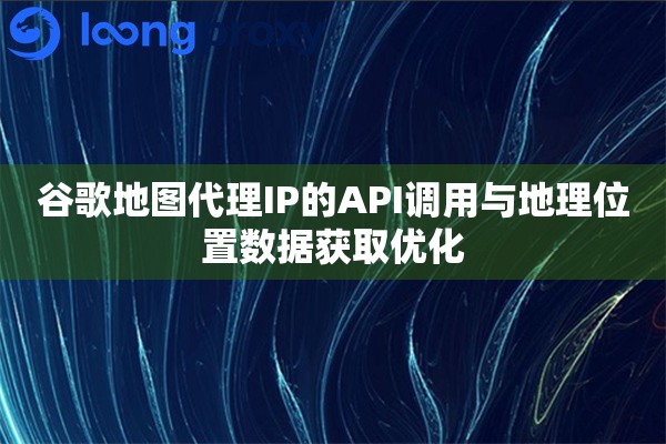 谷歌地图代理IP的API调用与地理位置数据获取优化 谷歌地图代理IP的API调用与地理位置数据获取优化