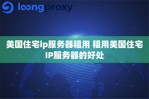 美国住宅ip服务器租用 租用美国住宅IP服务器的好处