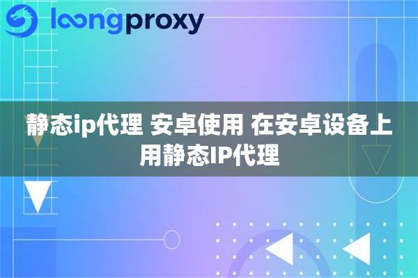 静态ip代理 安卓使用 在安卓设备上用静态IP代理