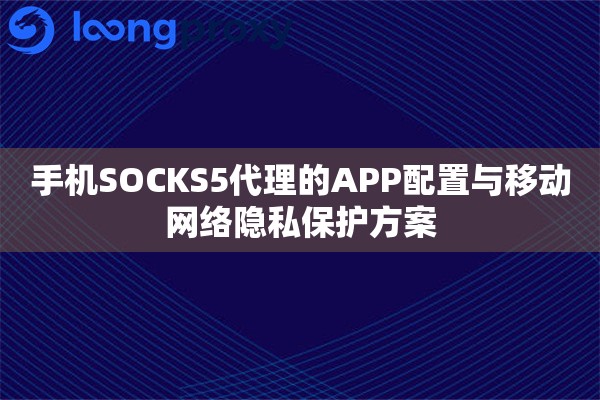 手机SOCKS5代理的APP配置与移动网络隐私保护方案 手机SOCKS5代理的APP配置与移动网络隐私保护方案