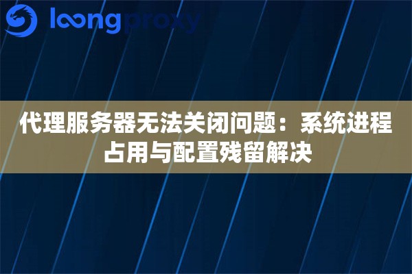 代理服务器无法关闭问题:系统进程占用与配置残留解决 代理服务器无法关闭问题:系统进程占用与配置残留解决