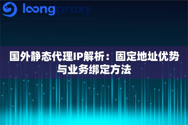 国外静态代理IP解析：固定地址优势与业务绑定方法