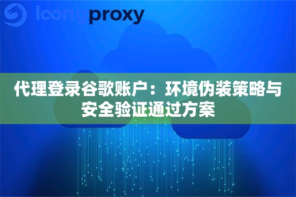代理登录谷歌账户:环境伪装策略与安全验证通过方案 代理登录谷歌账户:环境伪装策略与安全验证通过方案