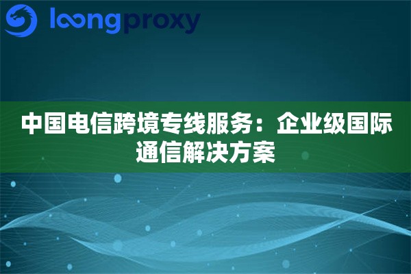 中国电信跨境专线服务:企业级国际通信解决方案 中国电信跨境专线服务:企业级国际通信解决方案