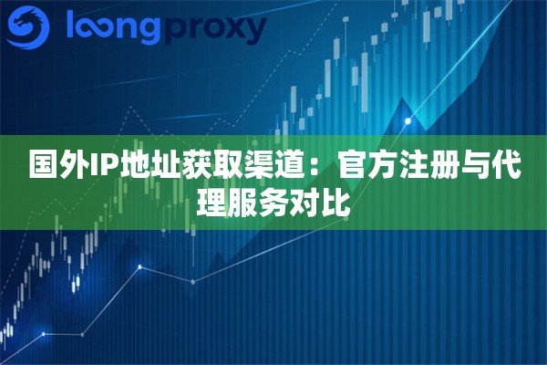 国外IP地址获取渠道：官方注册与代理服务对比