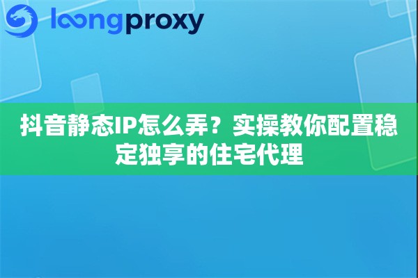 抖音静态IP怎么弄？实操教你配置稳定独享的住宅代理