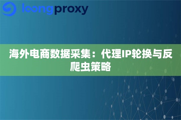 海外电商数据采集:代理IP轮换与反爬虫策略 海外电商数据采集:代理IP轮换与反爬虫策略