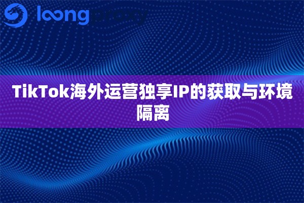TikTok海外运营独享IP的获取与环境隔离 TikTok海外运营独享IP的获取与环境隔离