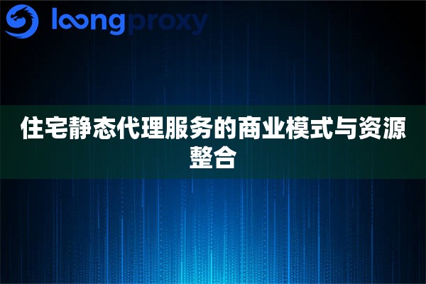 住宅静态代理服务的商业模式与资源整合 住宅静态代理服务的商业模式与资源整合