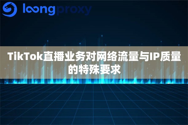 TikTok直播业务对网络流量与IP质量的特殊要求 TikTok直播业务对网络流量与IP质量的特殊要求