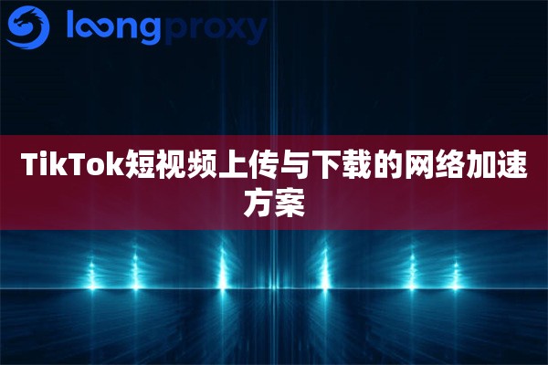 TikTok短视频上传与下载的网络加速方案 TikTok短视频上传与下载的网络加速方案