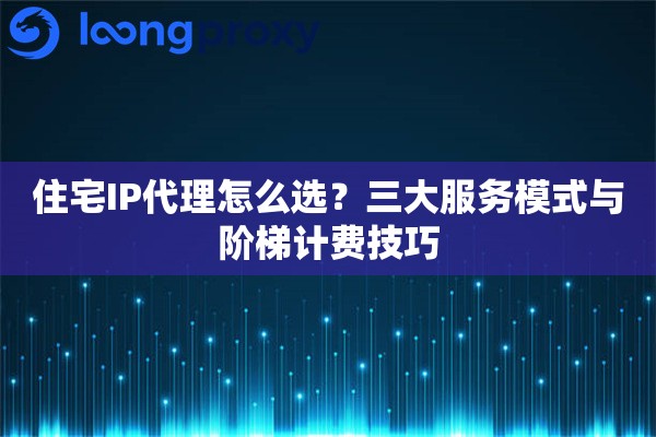 住宅IP代理怎么选？三大服务模式与阶梯计费技巧