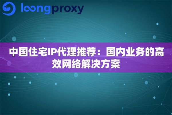 中国住宅IP代理推荐:国内业务的高效网络解决方案 中国住宅IP代理推荐:国内业务的高效网络解决方案