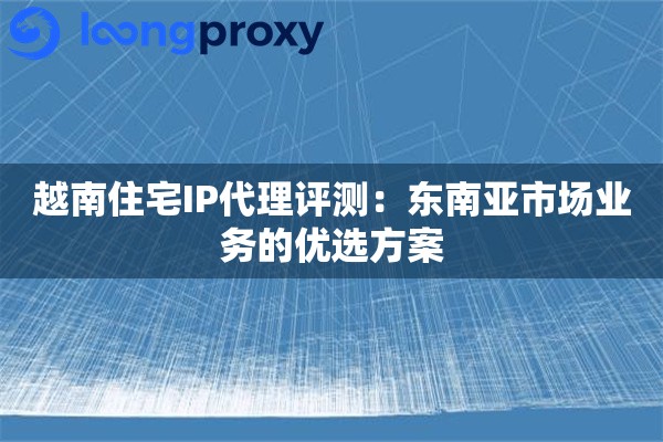 越南住宅IP代理评测:东南亚市场业务的优选方案 越南住宅IP代理评测:东南亚市场业务的优选方案