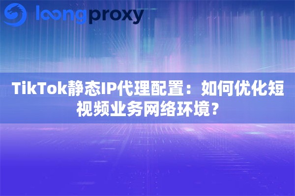 TikTok静态IP代理配置:如何优化短视频业务网络环境? TikTok静态IP代理配置:如何优化短视频业务网络环境?