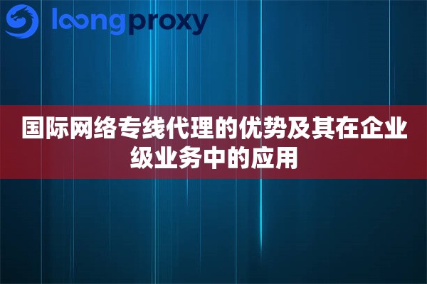 国际网络专线代理的优势及其在企业级业务中的应用