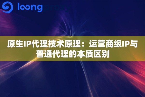 原生IP代理技术原理：运营商级IP与普通代理的本质区别
