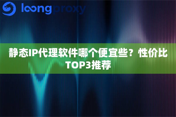 静态IP代理软件哪个便宜些?性价比TOP3推荐 静态IP代理软件哪个便宜些?性价比TOP3推荐