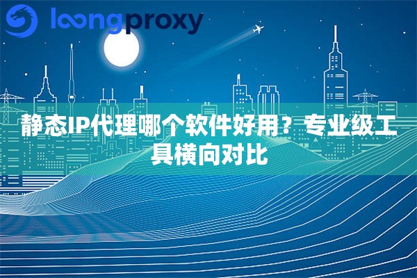 静态IP代理哪个软件好用?专业级工具横向对比 静态IP代理哪个软件好用?专业级工具横向对比