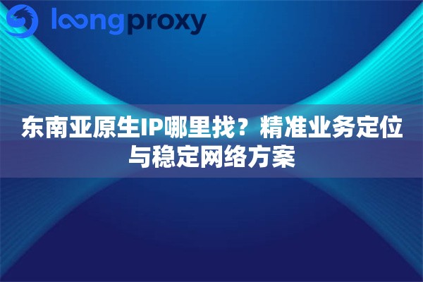 东南亚原生IP哪里找？精准业务定位与稳定网络方案