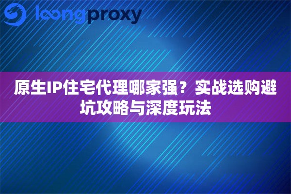 原生IP住宅代理哪家强？实战选购避坑攻略与深度玩法