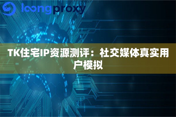 TK住宅IP资源测评：社交媒体真实用户模拟