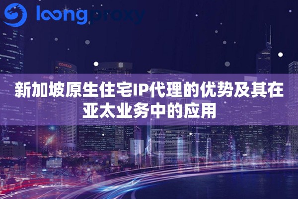 新加坡原生住宅IP代理的优势及其在亚太业务中的应用