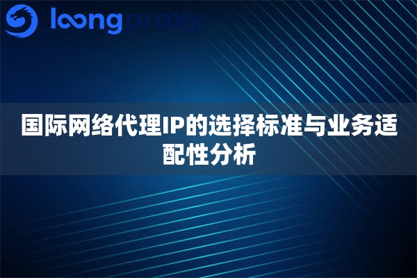 国际网络代理IP的选择标准与业务适配性分析 国际网络代理IP的选择标准与业务适配性分析