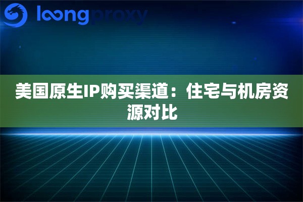 美国原生IP购买渠道:住宅与机房资源对比 美国原生IP购买渠道:住宅与机房资源对比