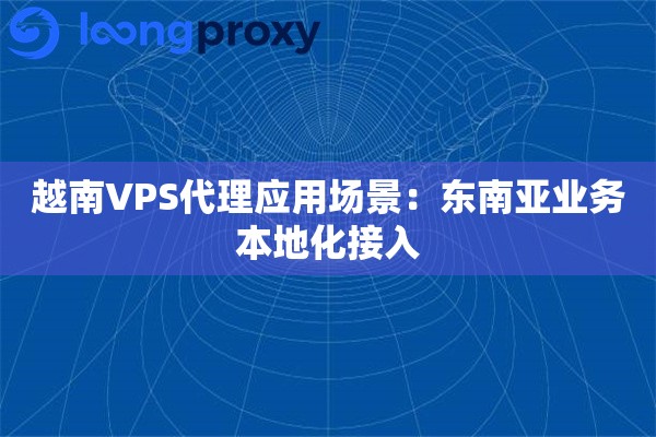 越南VPS代理应用场景：东南亚业务本地化接入