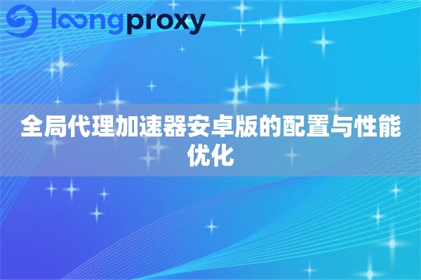 全局代理加速器安卓版的配置与性能优化