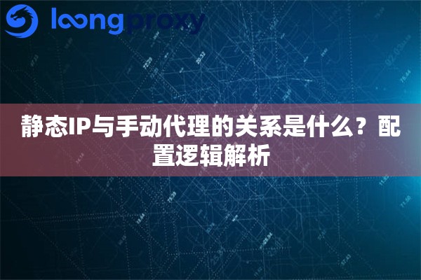 静态IP与手动代理的关系是什么？配置逻辑解析