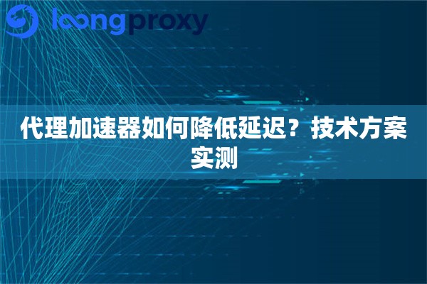 代理加速器如何降低延迟？技术方案实测