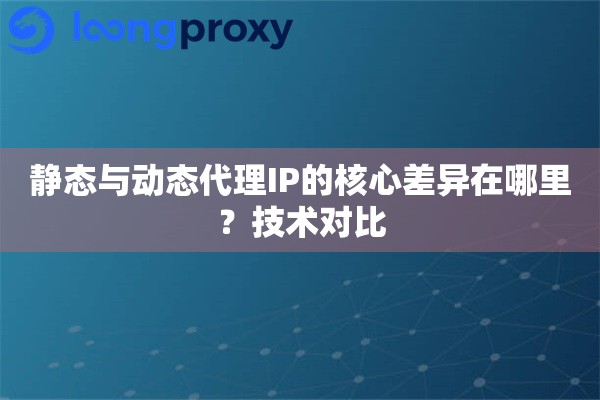 静态与动态代理IP的核心差异在哪里？技术对比