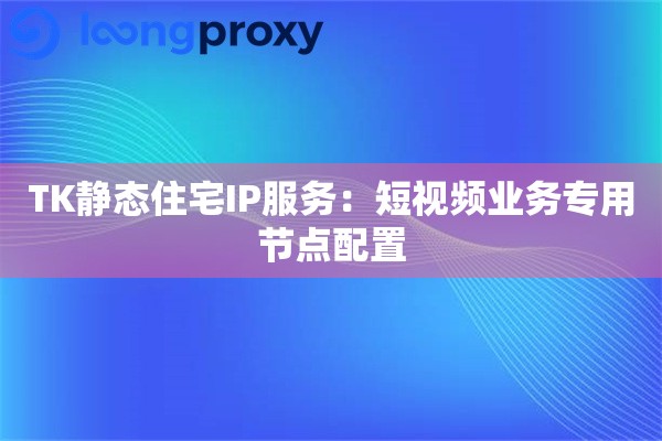 TK静态住宅IP服务:短视频业务专用节点配置 TK静态住宅IP服务:短视频业务专用节点配置